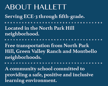 Information About Hallett: Serves ECE-3 through 5th grade Located in North Park Hill Free transportation from North Park Hill, Green Valley Ranch, and Montbello A community school